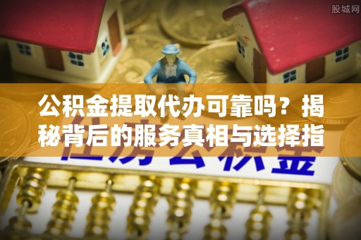 江津公积金提取代办可靠吗？揭秘背后的服务真相与选择指南
