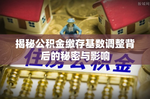 江津揭秘公积金缴存基数调整背后的秘密与影响