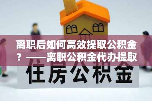江津离职后如何高效提取公积金？——离职公积金代办提取全流程解析