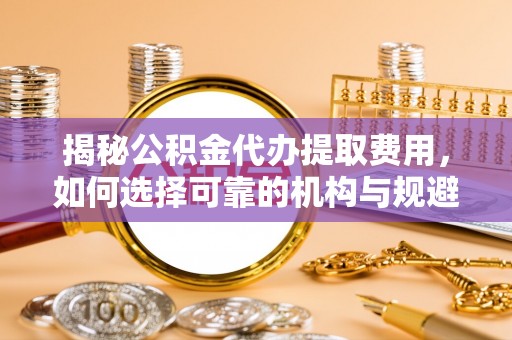 江津揭秘公积金代办提取费用，如何选择可靠的机构与规避潜在风险