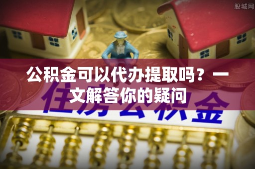 江津公积金可以代办提取吗？一文解答你的疑问