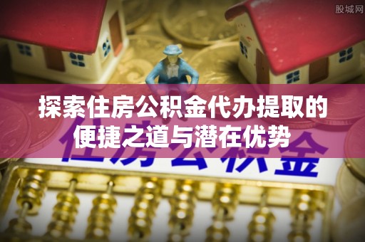 江津探索住房公积金代办提取的便捷之道与潜在优势