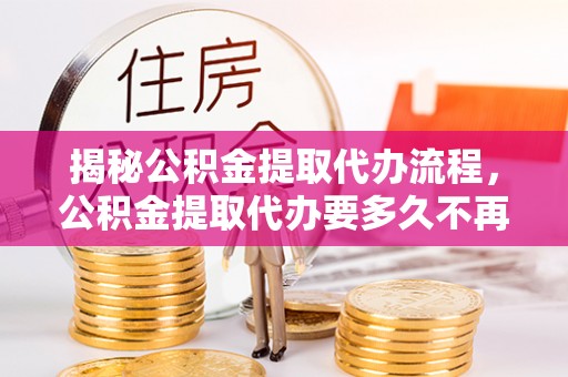 江津揭秘公积金提取代办流程，公积金提取代办要多久不再迷茫