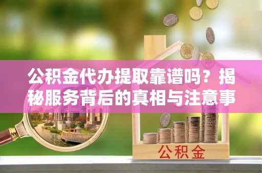 江津公积金代办提取靠谱吗？揭秘服务背后的真相与注意事项