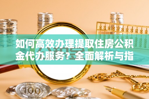 江津如何高效办理提取住房公积金代办服务？全面解析与指南