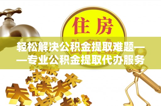 江津轻松解决公积金提取难题——专业公积金提取代办服务详解