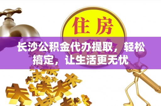 江津长沙公积金代办提取，轻松搞定，让生活更无忧