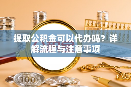 江津提取公积金可以代办吗？详解流程与注意事项