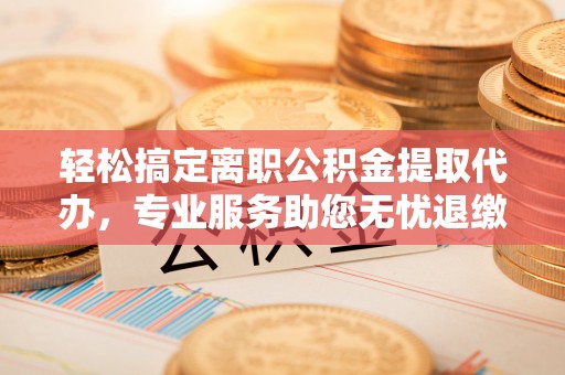 江津轻松搞定离职公积金提取代办，专业服务助您无忧退缴