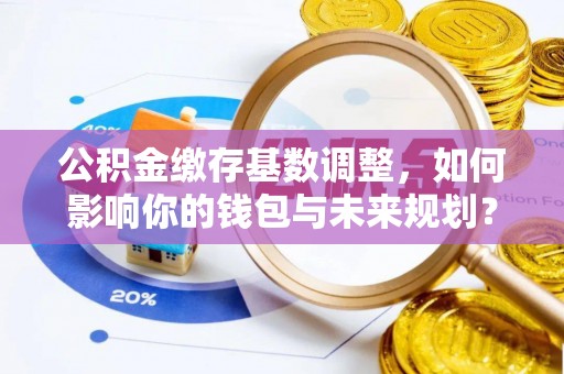 江津公积金缴存基数调整，如何影响你的钱包与未来规划？