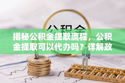 江津揭秘公积金提取流程，公积金提取可以代办吗？详解政策与实操技巧