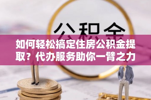 江津如何轻松搞定住房公积金提取？代办服务助你一臂之力