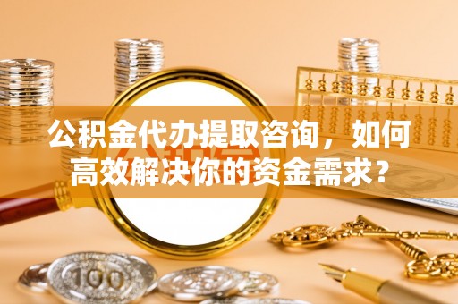 江津公积金代办提取咨询，如何高效解决你的资金需求？