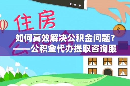 江津如何高效解决公积金问题？——公积金代办提取咨询服务指南