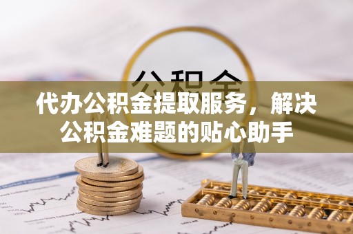 江津代办公积金提取服务，解决公积金难题的贴心助手