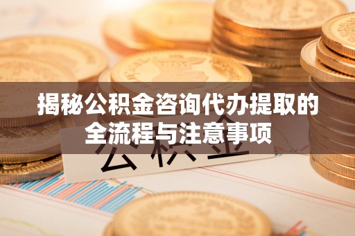江津揭秘公积金咨询代办提取的全流程与注意事项