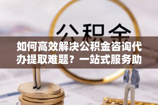 江津如何高效解决公积金咨询代办提取难题？一站式服务助您轻松搞定