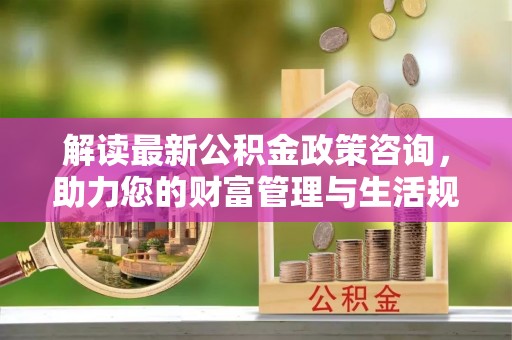 江津解读最新公积金政策咨询，助力您的财富管理与生活规划