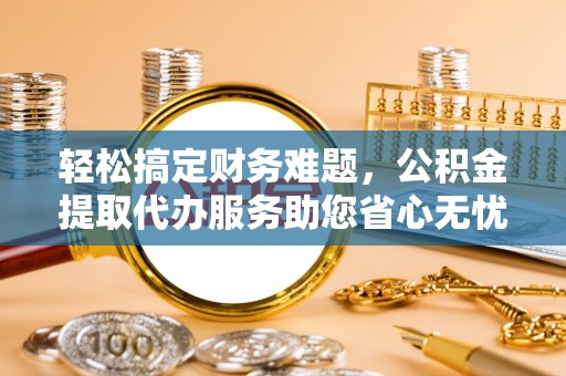 江津轻松搞定财务难题，公积金提取代办服务助您省心无忧