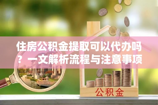 江津住房公积金提取可以代办吗？一文解析流程与注意事项