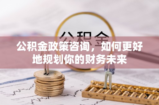 江津公积金政策咨询，如何更好地规划你的财务未来