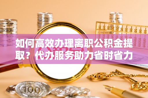 江津如何高效办理离职公积金提取？代办服务助力省时省力