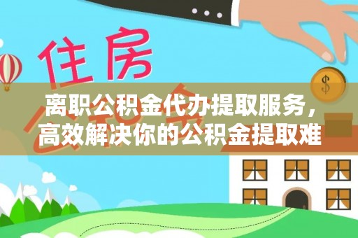 江津离职公积金代办提取服务，高效解决你的公积金提取难题