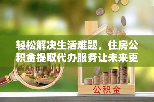 江津轻松解决生活难题，住房公积金提取代办服务让未来更安心