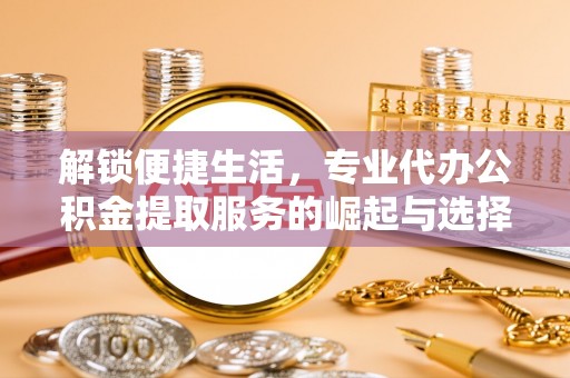 江津解锁便捷生活，专业代办公积金提取服务的崛起与选择