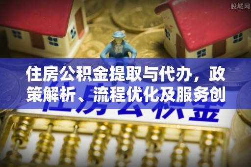 江津住房公积金提取与代办，政策解析、流程优化及服务创新