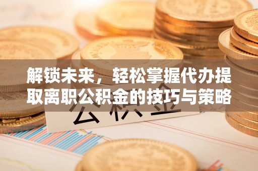 江津解锁未来，轻松掌握代办提取离职公积金的技巧与策略