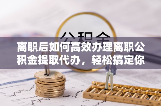 江津离职后如何高效办理离职公积金提取代办，轻松搞定你的公积金