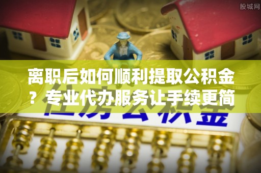 江津离职后如何顺利提取公积金？专业代办服务让手续更简单