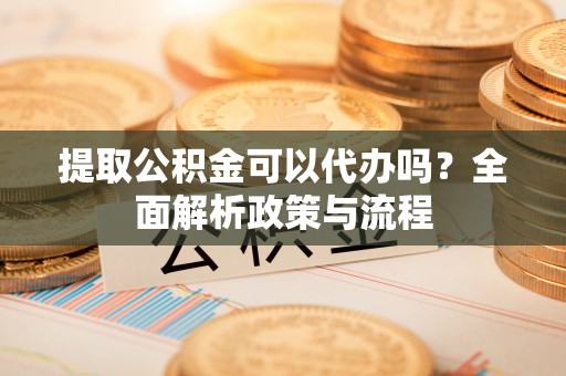 江津提取公积金可以代办吗？全面解析政策与流程