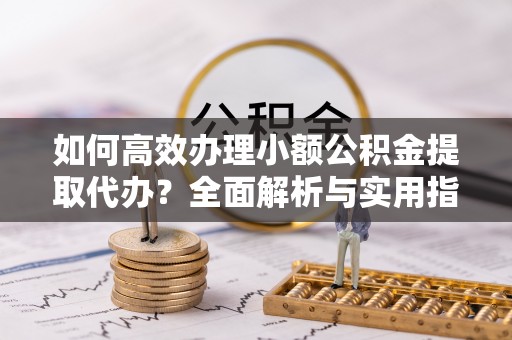 江津如何高效办理小额公积金提取代办？全面解析与实用指南