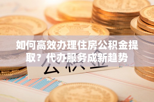 江津如何高效办理住房公积金提取？代办服务成新趋势