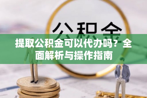 江津提取公积金可以代办吗？全面解析与操作指南