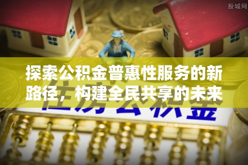 江津探索公积金普惠性服务的新路径，构建全民共享的未来