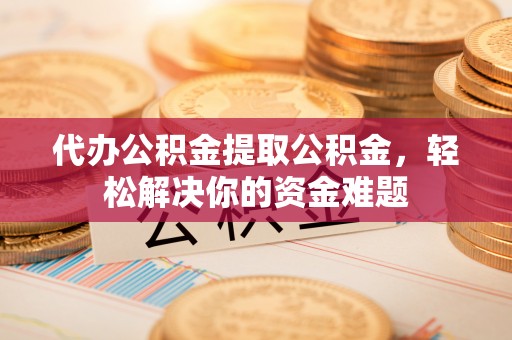 江津代办公积金提取公积金，轻松解决你的资金难题