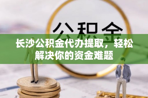 江津长沙公积金代办提取，轻松解决你的资金难题