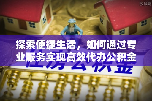 江津探索便捷生活，如何通过专业服务实现高效代办公积金提取