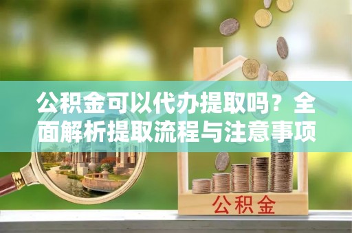 江津公积金可以代办提取吗？全面解析提取流程与注意事项