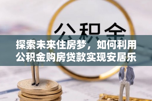 江津探索未来住房梦，如何利用公积金购房贷款实现安居乐业
