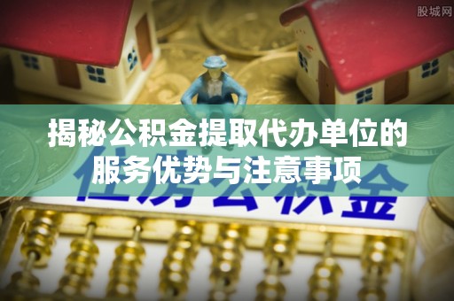 江津揭秘公积金提取代办单位的服务优势与注意事项