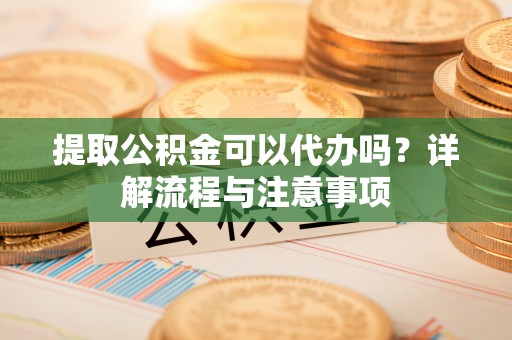 江津提取公积金可以代办吗？详解流程与注意事项