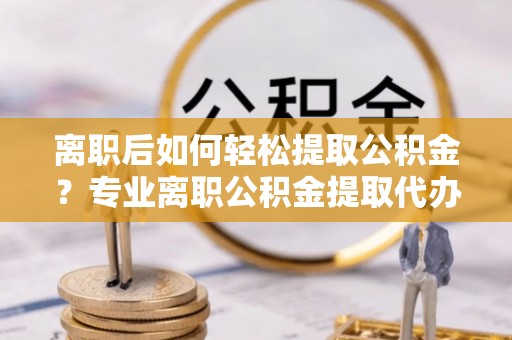 江津离职后如何轻松提取公积金？专业离职公积金提取代办服务指南