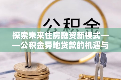 江津探索未来住房融资新模式——公积金异地贷款的机遇与挑战