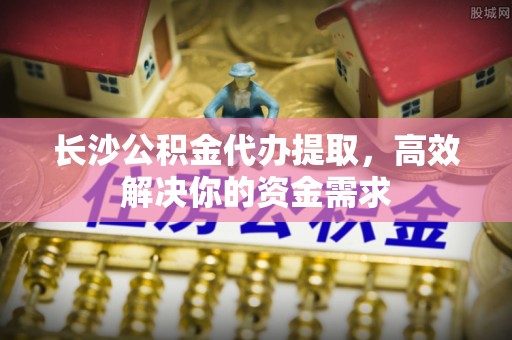 江津长沙公积金代办提取，高效解决你的资金需求