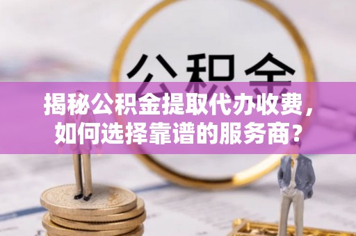 江津揭秘公积金提取代办收费，如何选择靠谱的服务商？