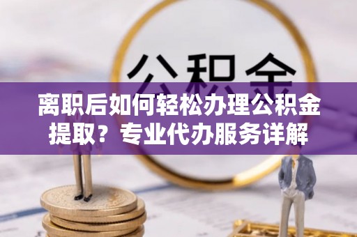 江津离职后如何轻松办理公积金提取？专业代办服务详解